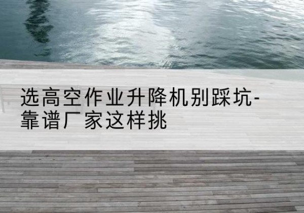 子长剪叉式升降机厂家-选高空作业升降机别踩坑-靠谱厂家这样挑