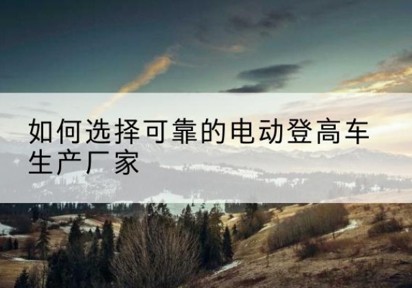 子长电动登高车厂家-如何选择可靠的电动登高车生产厂家