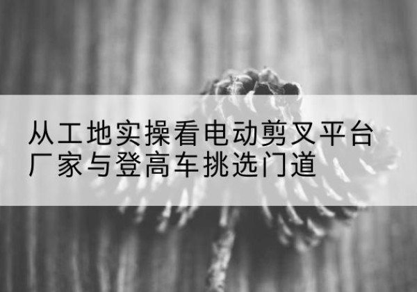 子长电动剪叉升降平台厂家-从工地实操看电动剪叉平台厂家与登高车挑选门道