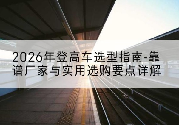 子长登高车厂家推荐-2026年登高车选型指南-靠谱厂家与实用选购要点详解